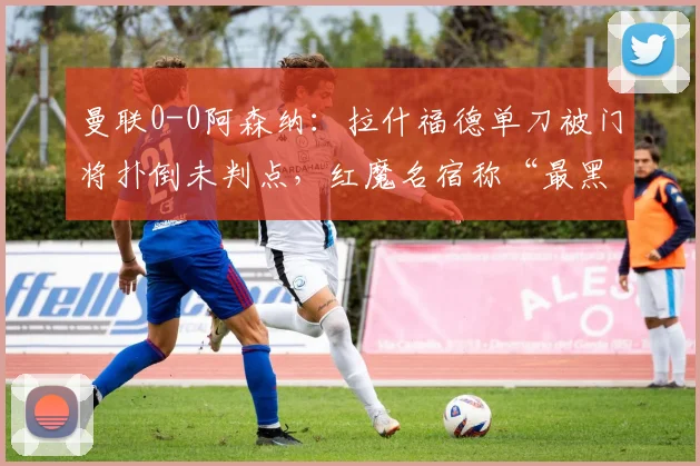 曼联0-0阿森纳：拉什福德单刀被门将扑倒未判点，红魔名宿称“最黑暗判罚”
