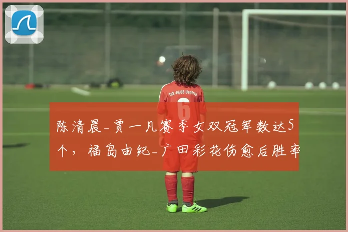 陈清晨_贾一凡赛季女双冠军数达5个，福岛由纪_广田彩花伤愈后胜率不足六成